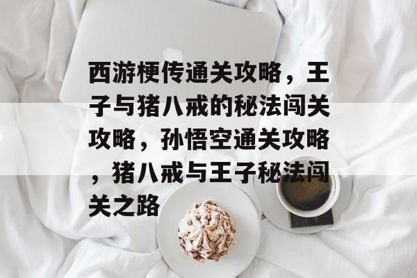 西游梗传通关攻略,王子与猪八戒的秘法闯关攻略,孙悟空通关攻略,猪八戒与王子秘法闯关之路 西游梗传通关攻略,王子与猪八戒的秘法闯关攻略,孙悟空通关攻略,猪八戒与王子秘法闯关之路