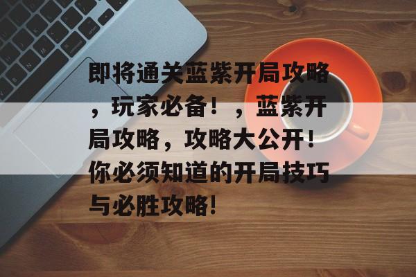 即将通关蓝紫开局攻略,玩家必备!,蓝紫开局攻略,攻略大公开!你必须知道的开局技巧与必胜攻略! 即将通关蓝紫开局攻略,玩家必备!,蓝紫开局攻略,攻略大公开!你必须知道的开局技巧与必胜攻略!