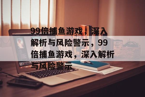 99倍捕鱼游戏,深入解析与风险警示,99倍捕鱼游戏,深入解析与风险警示 99倍捕鱼游戏,深入解析与风险警示,99倍捕鱼游戏,深入解析与风险警示