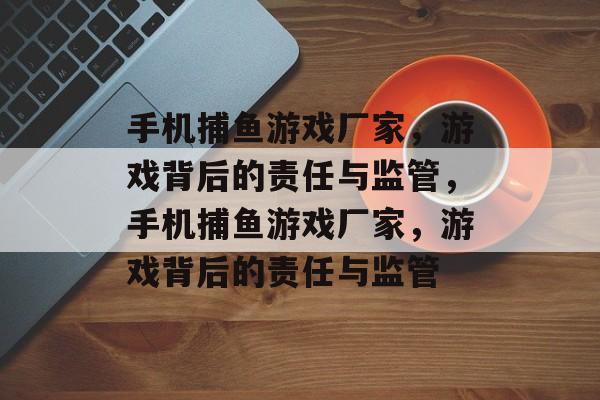 手机捕鱼游戏厂家,游戏背后的责任与监管,手机捕鱼游戏厂家,游戏背后的责任与监管 手机捕鱼游戏厂家,游戏背后的责任与监管,手机捕鱼游戏厂家,游戏背后的责任与监管