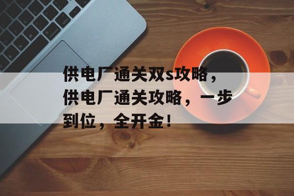 供电厂通关双s攻略,供电厂通关攻略,一步到位,全开金! 供电厂通关双s攻略,供电厂通关攻略,一步到位,全开金!