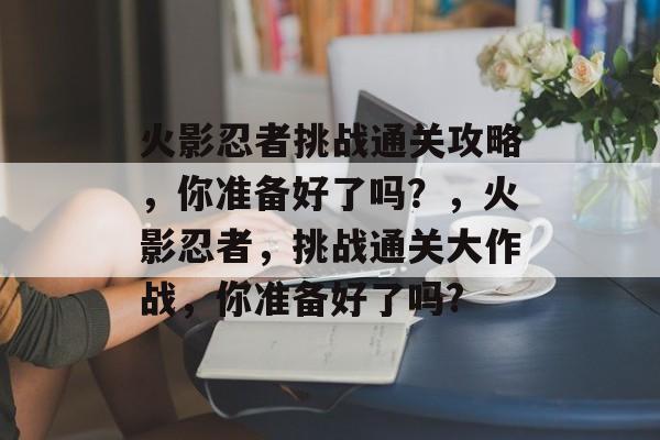 火影忍者挑战通关攻略,你准备好了吗?,火影忍者,挑战通关大作战,你准备好了吗? 火影忍者挑战通关攻略,你准备好了吗?,火影忍者,挑战通关大作战,你准备好了吗?