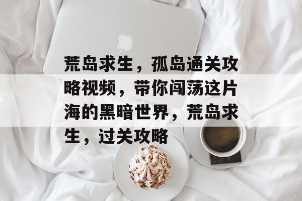 荒岛求生,孤岛通关攻略视频,带你闯荡这片海的黑暗世界,荒岛求生,过关攻略 荒岛求生,孤岛通关攻略视频,带你闯荡这片海的黑暗世界,荒岛求生,过关攻略