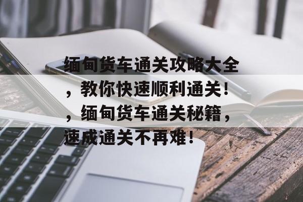 缅甸货车通关攻略大全,教你快速顺利通关!,缅甸货车通关秘籍,速成通关不再难! 缅甸货车通关攻略大全,教你快速顺利通关!,缅甸货车通关秘籍,速成通关不再难!