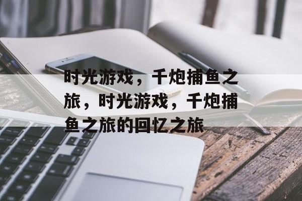 时光游戏,千炮捕鱼之旅,时光游戏,千炮捕鱼之旅的回忆之旅 时光游戏,千炮捕鱼之旅,时光游戏,千炮捕鱼之旅的回忆之旅