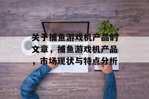 关于捕鱼游戏机产品的文章,捕鱼游戏机产品,市场现状与特点分析 关于捕鱼游戏机产品的文章,捕鱼游戏机产品,市场现状与特点分析