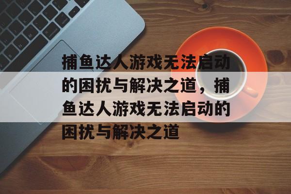 捕鱼达人游戏无法启动的困扰与解决之道,捕鱼达人游戏无法启动的困扰与解决之道 捕鱼达人游戏无法启动的困扰与解决之道,捕鱼达人游戏无法启动的困扰与解决之道