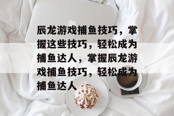 辰龙游戏捕鱼技巧，掌握这些技巧，轻松成为捕鱼达人，掌握辰龙游戏捕鱼技巧，轻松成为捕鱼达人