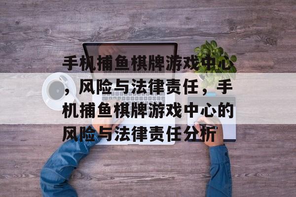 手机捕鱼棋牌游戏中心,风险与法律责任,手机捕鱼棋牌游戏中心的风险与法律责任分析 手机捕鱼棋牌游戏中心,风险与法律责任,手机捕鱼棋牌游戏中心的风险与法律责任分析