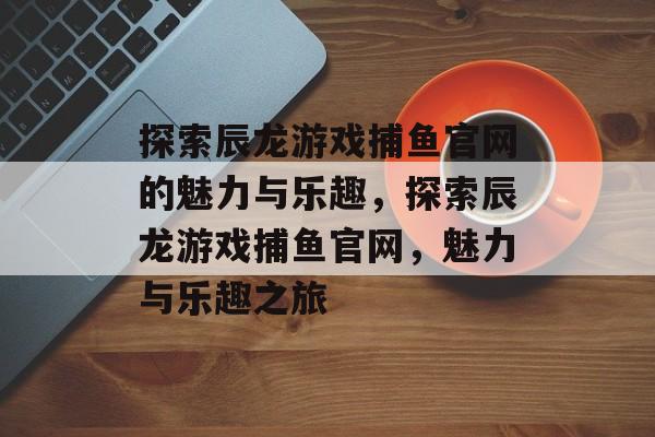探索辰龙游戏捕鱼官网的魅力与乐趣，探索辰龙游戏捕鱼官网，魅力与乐趣之旅