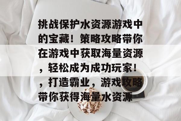 挑战保护水资源游戏中的宝藏！策略攻略带你在游戏中获取海量资源，轻松成为成功玩家！，打造霸业，游戏攻略带你获得海量水资源