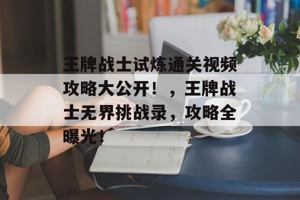 王牌战士试炼通关视频攻略大公开!,王牌战士无界挑战录,攻略全曝光! 王牌战士试炼通关视频攻略大公开!,王牌战士无界挑战录,攻略全曝光!