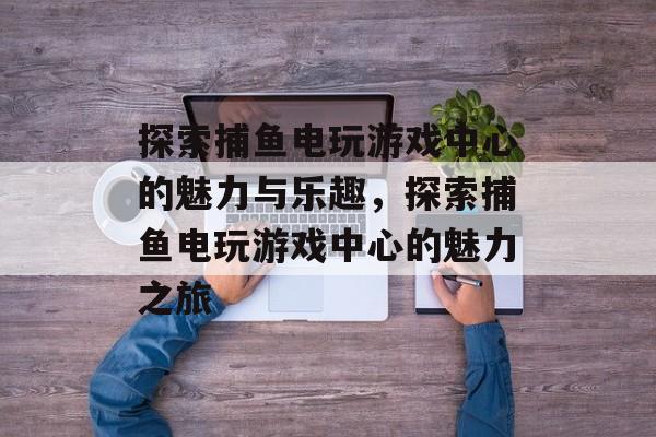 探索捕鱼电玩游戏中心的魅力与乐趣，探索捕鱼电玩游戏中心的魅力之旅