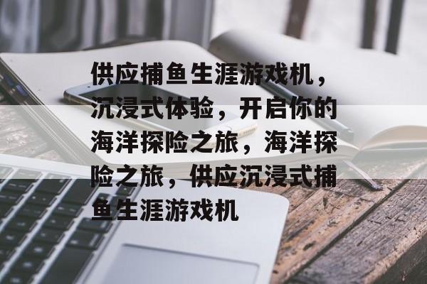 供应捕鱼生涯游戏机，沉浸式体验，开启你的海洋探险之旅，海洋探险之旅，供应沉浸式捕鱼生涯游戏机