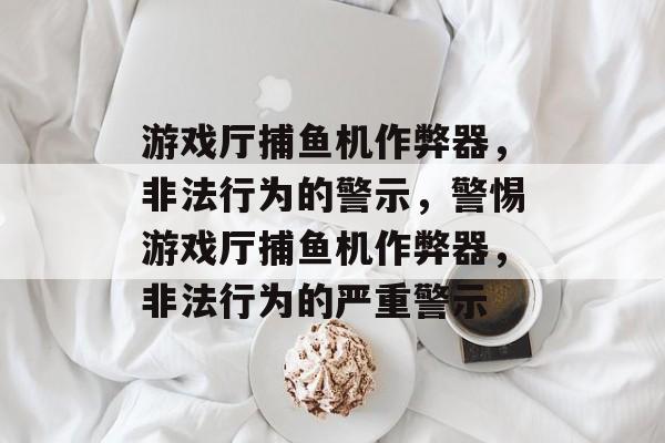 游戏厅捕鱼机作弊器，非法行为的警示，警惕游戏厅捕鱼机作弊器，非法行为的严重警示