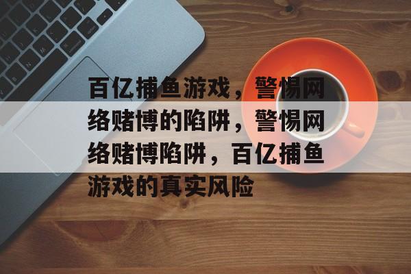 百亿捕鱼游戏，警惕网络赌博的陷阱，警惕网络赌博陷阱，百亿捕鱼游戏的真实风险
