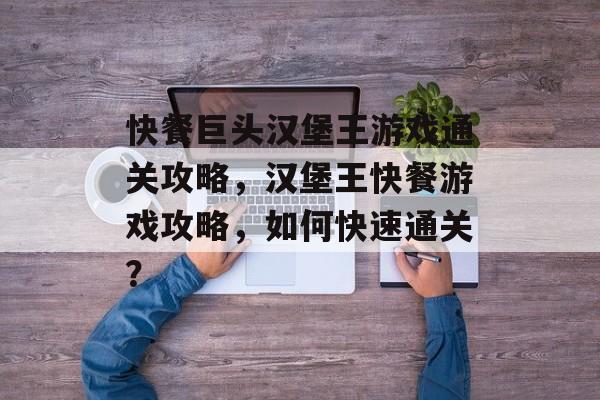 快餐巨头汉堡王游戏通关攻略,汉堡王快餐游戏攻略,如何快速通关? 快餐巨头汉堡王游戏通关攻略,汉堡王快餐游戏攻略,如何快速通关?