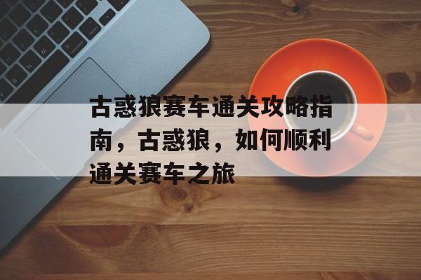 古惑狼赛车通关攻略指南,古惑狼,如何顺利通关赛车之旅 古惑狼赛车通关攻略指南,古惑狼,如何顺利通关赛车之旅
