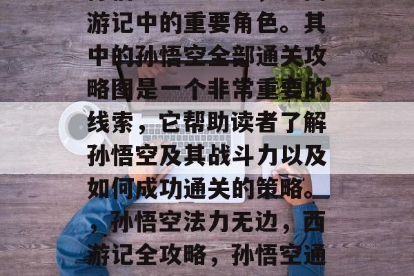 孙悟空法力无边,是西游记中的重要角色。其中的孙悟空全部通关攻略图是一个非常重要的线索,它帮助读者了解孙悟空及其战斗力以及如何成功通关的策略。,孙悟空法力无边,西游记全攻略,孙悟空通关秘籍 孙悟空法力无边,是西游记中的重要角色。其中的孙悟空全部通关攻略图是一个非常重要的线索,它帮助读者了解孙悟空及其战斗力以及如何成功通关的策略。,孙悟空法力无边,西游记全攻略,孙悟空通关秘籍