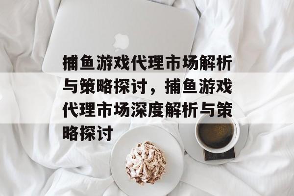 捕鱼游戏代理市场解析与策略探讨，捕鱼游戏代理市场深度解析与策略探讨