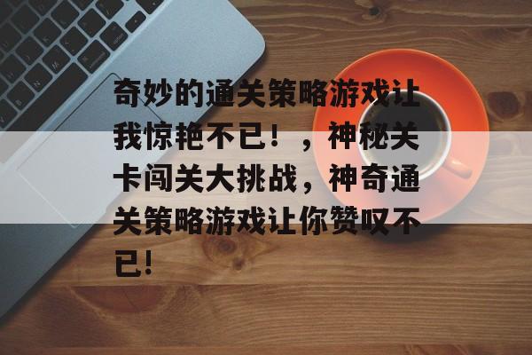 奇妙的通关策略游戏让我惊艳不已!,神秘关卡闯关大挑战,神奇通关策略游戏让你赞叹不已! 奇妙的通关策略游戏让我惊艳不已!,神秘关卡闯关大挑战,神奇通关策略游戏让你赞叹不已!