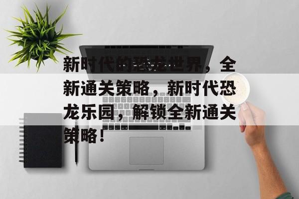 新时代的恐龙世界,全新通关策略,新时代恐龙乐园,解锁全新通关策略! 新时代的恐龙世界,全新通关策略,新时代恐龙乐园,解锁全新通关策略!