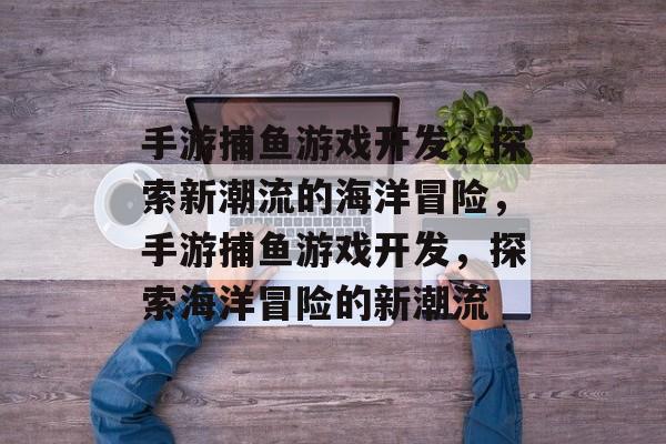 手游捕鱼游戏开发,探索新潮流的海洋冒险,手游捕鱼游戏开发,探索海洋冒险的新潮流 手游捕鱼游戏开发,探索新潮流的海洋冒险,手游捕鱼游戏开发,探索海洋冒险的新潮流
