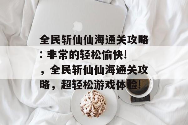 全民斩仙仙海通关攻略: 非常的轻松愉快!,全民斩仙仙海通关攻略,超轻松游戏体验! 全民斩仙仙海通关攻略: 非常的轻松愉快!,全民斩仙仙海通关攻略,超轻松游戏体验!