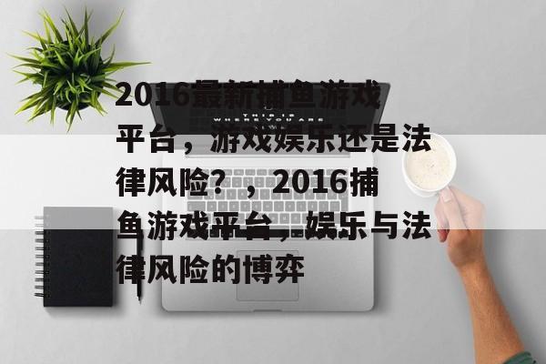 2016最新捕鱼游戏平台,游戏娱乐还是法律风险?,2016捕鱼游戏平台,娱乐与法律风险的博弈 2016最新捕鱼游戏平台,游戏娱乐还是法律风险?,2016捕鱼游戏平台,娱乐与法律风险的博弈