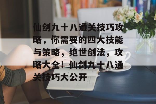 仙剑九十八通关技巧攻略，你需要的四大技能与策略，绝世剑法，攻略大全！仙剑九十八通关技巧大公开