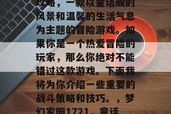 梦幻家园1721通关攻略,一款以童话般的风景和温馨的生活气息为主题的冒险游戏。如果你是一个热爱冒险的玩家,那么你绝对不能错过这款游戏。下面我将为你介绍一些重要的战斗策略和技巧。,梦幻家园1721,童话世界闯关指南 梦幻家园1721通关攻略,一款以童话般的风景和温馨的生活气息为主题的冒险游戏。如果你是一个热爱冒险的玩家,那么你绝对不能错过这款游戏。下面我将为你介绍一些重要的战斗策略和技巧。,梦幻家园1721,童话世界闯关指南