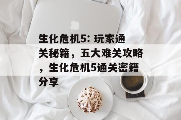 生化危机5: 玩家通关秘籍,五大难关攻略,生化危机5通关密籍分享 生化危机5: 玩家通关秘籍,五大难关攻略,生化危机5通关密籍分享