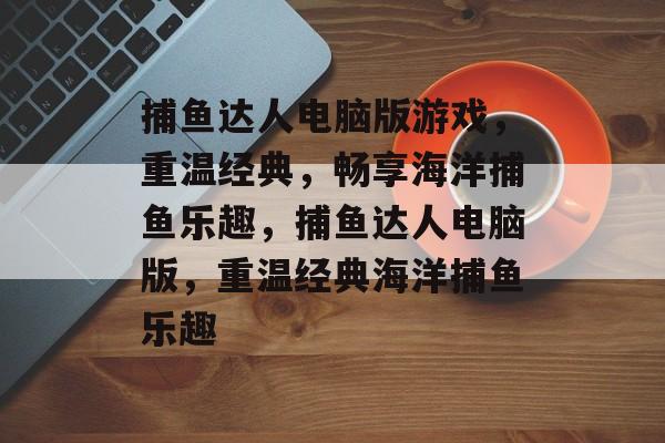 捕鱼达人电脑版游戏,重温经典,畅享海洋捕鱼乐趣,捕鱼达人电脑版,重温经典海洋捕鱼乐趣 捕鱼达人电脑版游戏,重温经典,畅享海洋捕鱼乐趣,捕鱼达人电脑版,重温经典海洋捕鱼乐趣