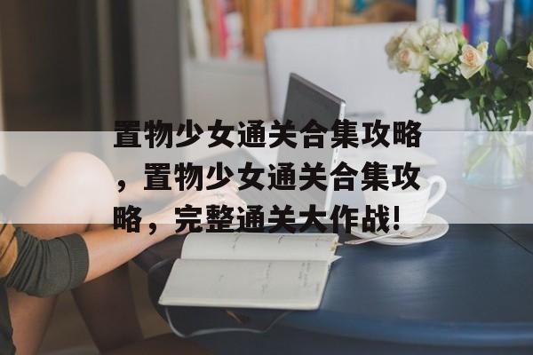 置物少女通关合集攻略,置物少女通关合集攻略,完整通关大作战! 置物少女通关合集攻略,置物少女通关合集攻略,完整通关大作战!
