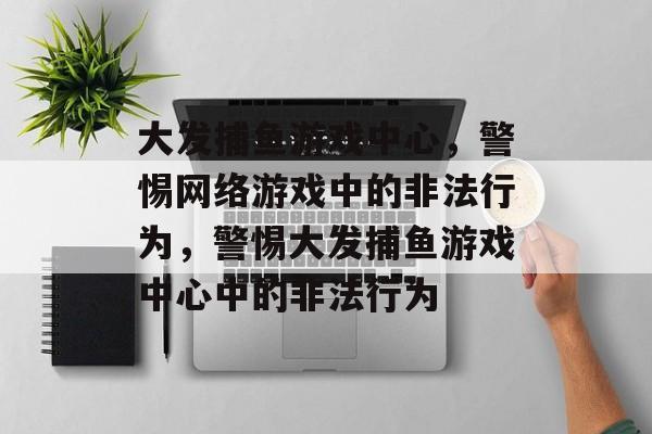 大发捕鱼游戏中心,警惕网络游戏中的非法行为,警惕大发捕鱼游戏中心中的非法行为 大发捕鱼游戏中心,警惕网络游戏中的非法行为,警惕大发捕鱼游戏中心中的非法行为