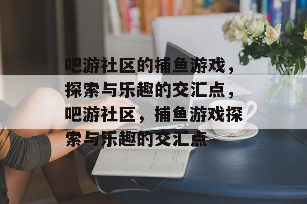 吧游社区的捕鱼游戏,探索与乐趣的交汇点,吧游社区,捕鱼游戏探索与乐趣的交汇点 吧游社区的捕鱼游戏,探索与乐趣的交汇点,吧游社区,捕鱼游戏探索与乐趣的交汇点