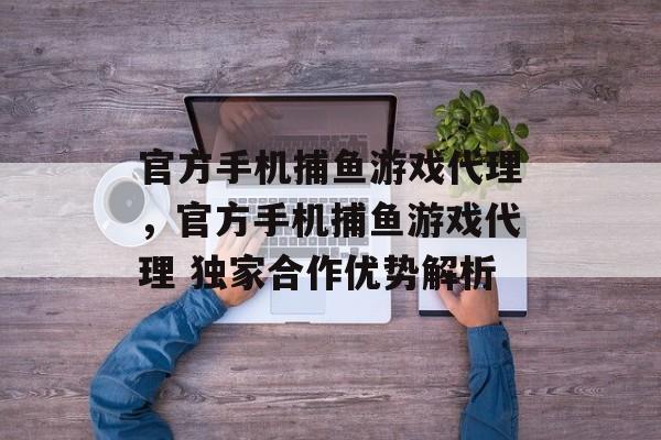 官方手机捕鱼游戏代理,官方手机捕鱼游戏代理 独家合作优势解析 官方手机捕鱼游戏代理,官方手机捕鱼游戏代理 独家合作优势解析