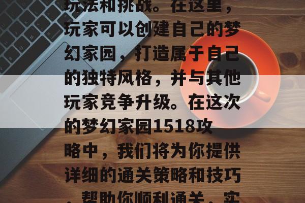 梦幻家园1518是一款大型经营类手机游戏,游戏中充满了丰富的玩法和挑战。在这里,玩家可以创建自己的梦幻家园,打造属于自己的独特风格,并与其他玩家竞争升级。在这次的梦幻家园1518攻略中,我们将为你提供详细的通关策略和技巧,帮助你顺利通关,实现你的梦想家园。,梦幻家园1518攻略,轻松创建梦幻家园! 梦幻家园1518是一款大型经营类手机游戏,游戏中充满了丰富的玩法和挑战。在这里,玩家可以创建自己的梦幻家园,打造属于自己的独特风格,并与其他玩家竞争升级。在这次的梦幻家园1518攻略中,我们将为你提供详细的通关策略和技巧,帮助你顺利通关,实现你的梦想家园。,梦幻家园1518攻略,轻松创建梦幻家园!