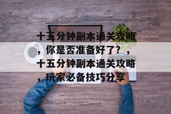 十五分钟副本通关攻略,你是否准备好了?,十五分钟副本通关攻略,玩家必备技巧分享 十五分钟副本通关攻略,你是否准备好了?,十五分钟副本通关攻略,玩家必备技巧分享