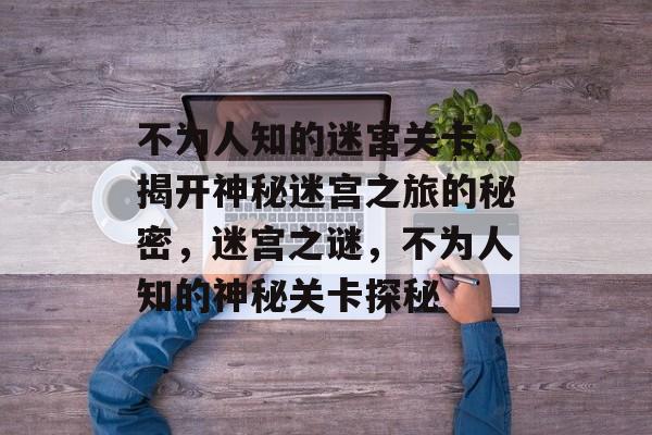 不为人知的迷宫关卡，揭开神秘迷宫之旅的秘密，迷宫之谜，不为人知的神秘关卡探秘