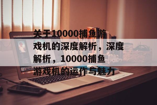 关于10000捕鱼游戏机的深度解析,深度解析,10000捕鱼游戏机的运作与魅力 关于10000捕鱼游戏机的深度解析,深度解析,10000捕鱼游戏机的运作与魅力