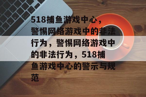 518捕鱼游戏中心,警惕网络游戏中的非法行为,警惕网络游戏中的非法行为,518捕鱼游戏中心的警示与规范 518捕鱼游戏中心,警惕网络游戏中的非法行为,警惕网络游戏中的非法行为,518捕鱼游戏中心的警示与规范