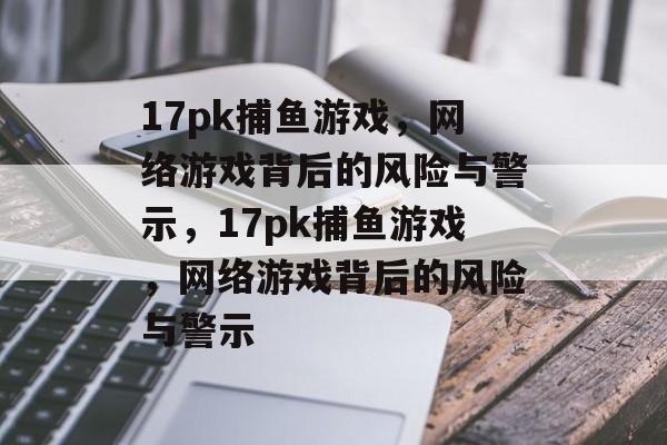 17pk捕鱼游戏,网络游戏背后的风险与警示,17pk捕鱼游戏,网络游戏背后的风险与警示 17pk捕鱼游戏,网络游戏背后的风险与警示,17pk捕鱼游戏,网络游戏背后的风险与警示