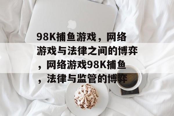 98K捕鱼游戏,网络游戏与法律之间的博弈,网络游戏98K捕鱼,法律与监管的博弈 98K捕鱼游戏,网络游戏与法律之间的博弈,网络游戏98K捕鱼,法律与监管的博弈