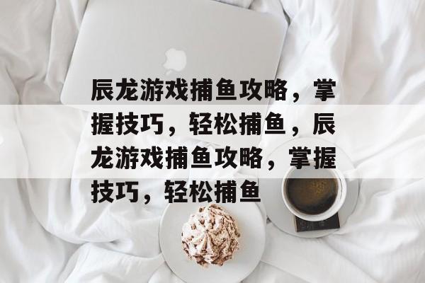 辰龙游戏捕鱼攻略,掌握技巧,轻松捕鱼,辰龙游戏捕鱼攻略,掌握技巧,轻松捕鱼 辰龙游戏捕鱼攻略,掌握技巧,轻松捕鱼,辰龙游戏捕鱼攻略,掌握技巧,轻松捕鱼