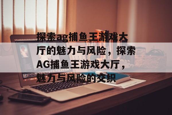 探索ag捕鱼王游戏大厅的魅力与风险,探索AG捕鱼王游戏大厅,魅力与风险的交织 探索ag捕鱼王游戏大厅的魅力与风险,探索AG捕鱼王游戏大厅,魅力与风险的交织
