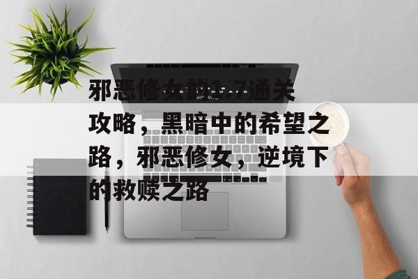 邪恶修女的1.7通关攻略,黑暗中的希望之路,邪恶修女,逆境下的救赎之路 邪恶修女的1.7通关攻略,黑暗中的希望之路,邪恶修女,逆境下的救赎之路