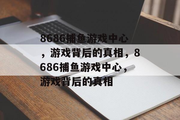 8686捕鱼游戏中心,游戏背后的真相,8686捕鱼游戏中心,游戏背后的真相 8686捕鱼游戏中心,游戏背后的真相,8686捕鱼游戏中心,游戏背后的真相