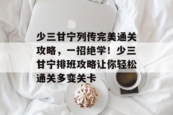 少三甘宁列传完美通关攻略,一招绝学!少三甘宁排班攻略让你轻松通关多变关卡 少三甘宁列传完美通关攻略,一招绝学!少三甘宁排班攻略让你轻松通关多变关卡