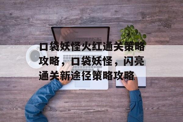 口袋妖怪火红通关策略攻略,口袋妖怪,闪亮通关新途径策略攻略 口袋妖怪火红通关策略攻略,口袋妖怪,闪亮通关新途径策略攻略